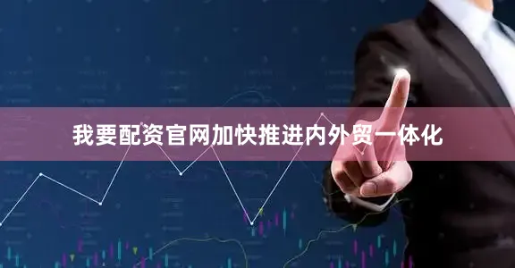 我要配资官网加快推进内外贸一体化