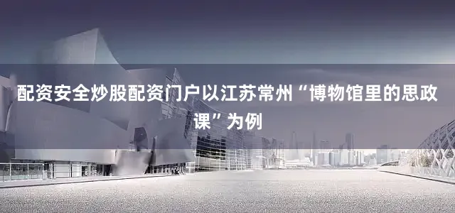 配资安全炒股配资门户以江苏常州“博物馆里的思政课”为例