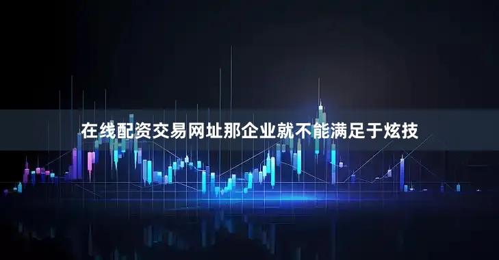 在线配资交易网址那企业就不能满足于炫技