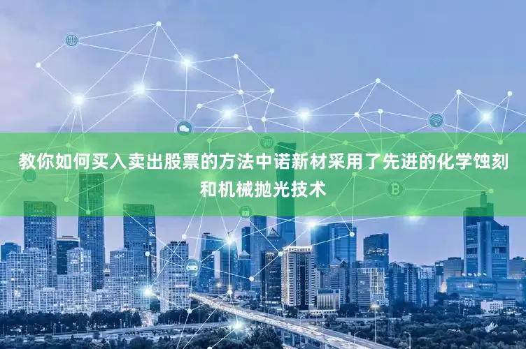 教你如何买入卖出股票的方法中诺新材采用了先进的化学蚀刻和机械抛光技术