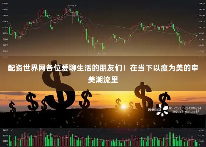 配资世界网各位爱聊生活的朋友们！在当下以瘦为美的审美潮流里