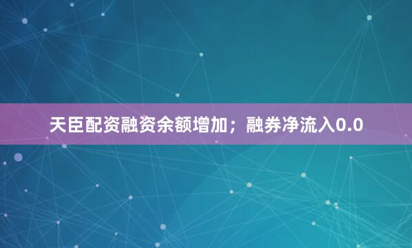 天臣配资融资余额增加；融券净流入0.0