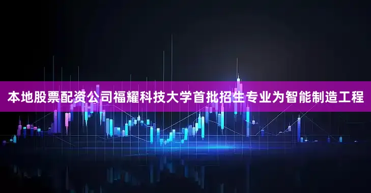 本地股票配资公司福耀科技大学首批招生专业为智能制造工程
