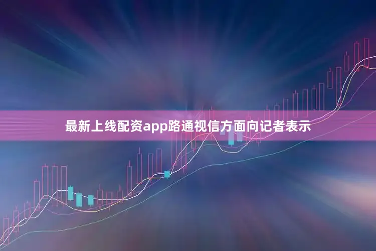 最新上线配资app路通视信方面向记者表示