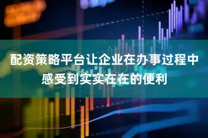 配资策略平台让企业在办事过程中感受到实实在在的便利