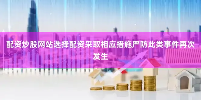 配资炒股网站选择配资采取相应措施严防此类事件再次发生