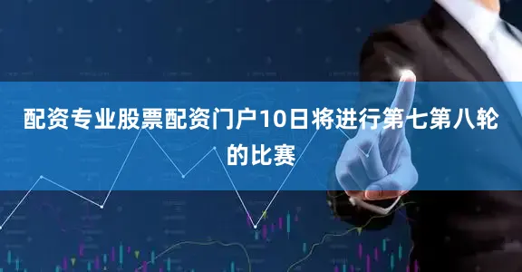 配资专业股票配资门户10日将进行第七第八轮的比赛