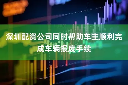 深圳配资公司同时帮助车主顺利完成车辆报废手续